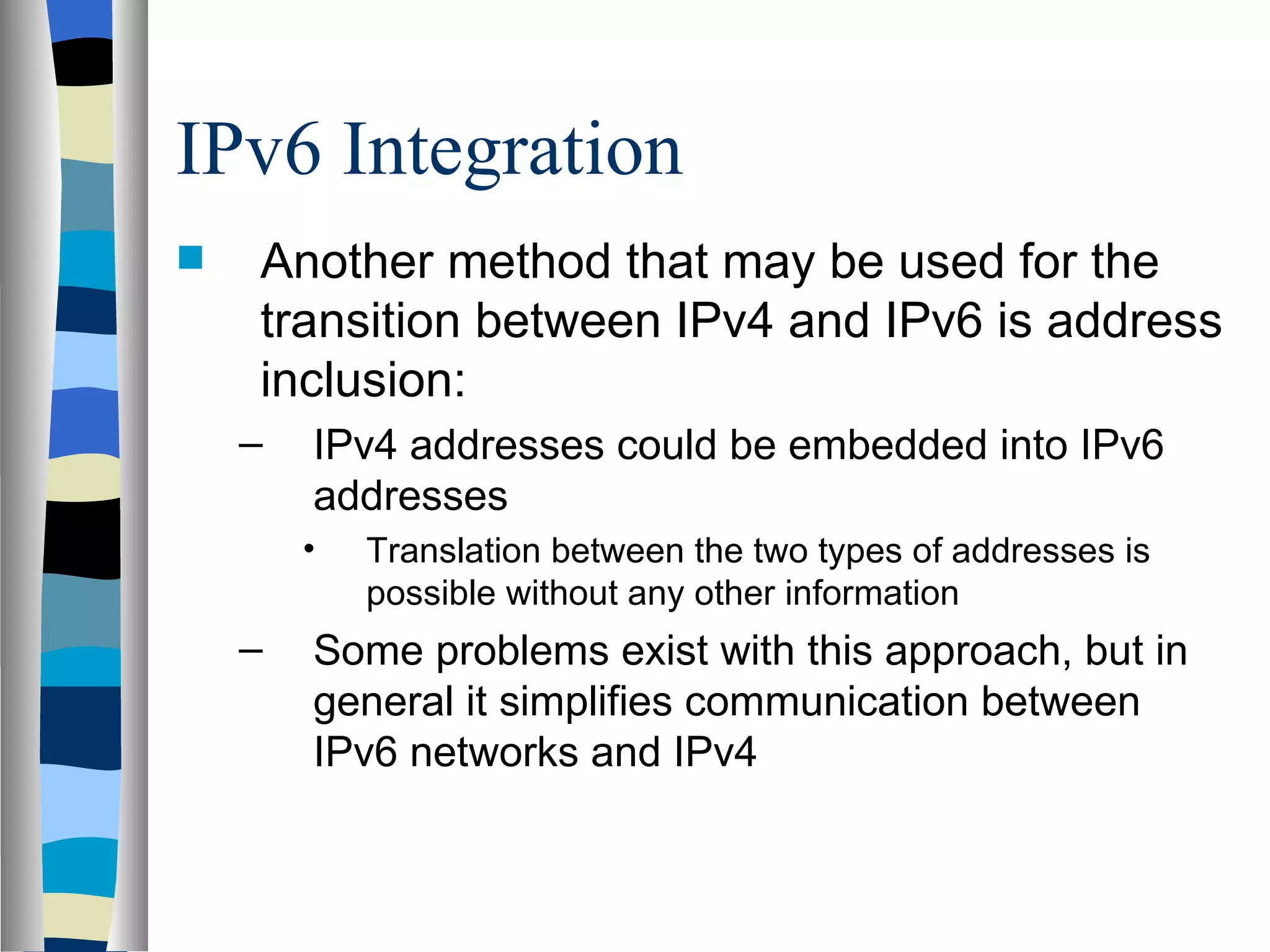 IPv6 Integration
   Another method that may be used for the
    transition between IPv4 and IPv6 is address
    inclusion:
    –   IPv4 addresses could be embedded into IPv6
        addresses
        •   Translation between the two types of addresses is
            possible without any other information
    –   Some problems exist with this approach, but in
        general it simplifies communication between
        IPv6 networks and IPv4
 