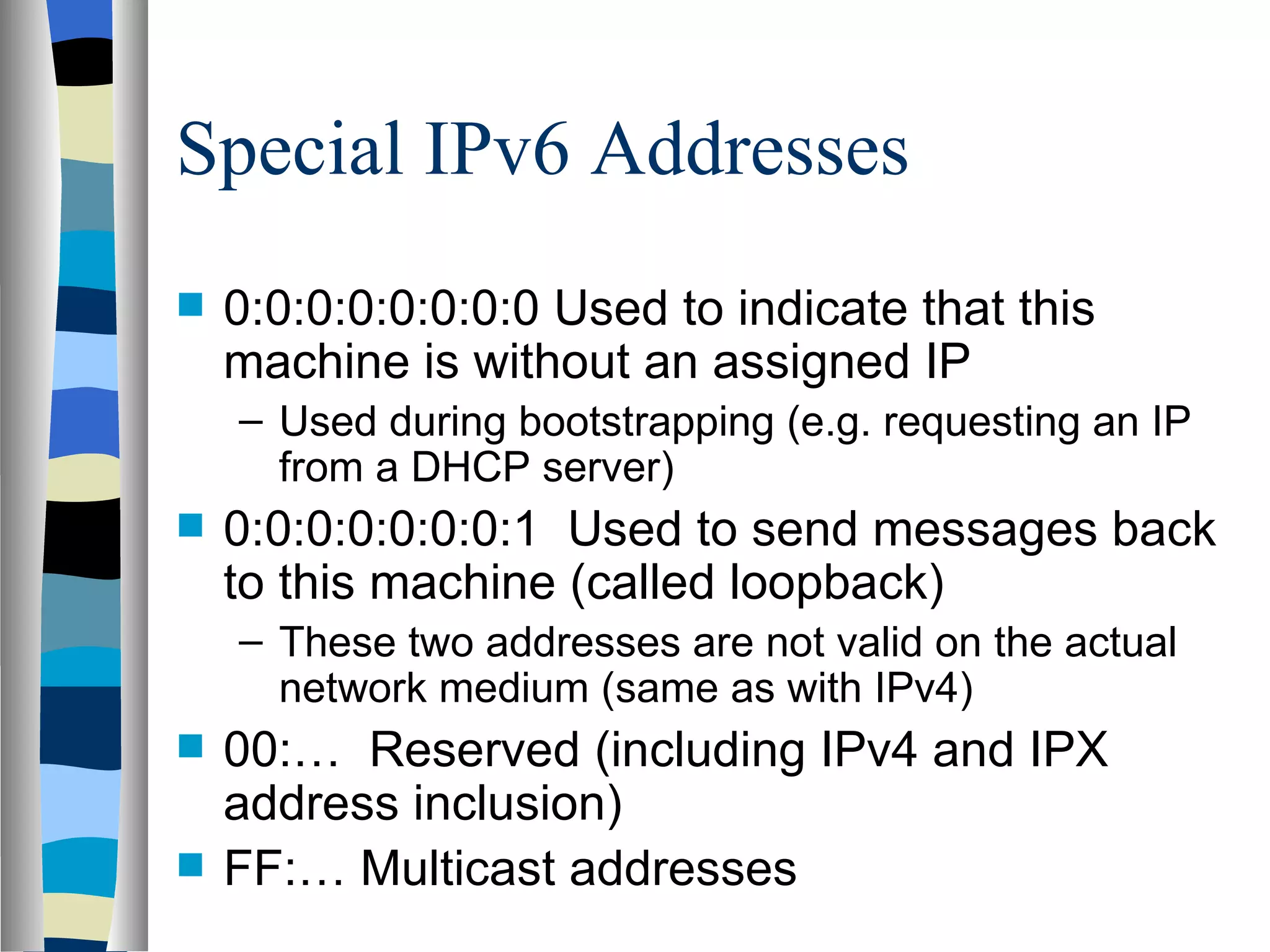 Special IPv6 Addresses
   0:0:0:0:0:0:0:0 Used to indicate that this
    machine is without an assigned IP
    – Used during bootstrapping (e.g. requesting an IP
      from a DHCP server)
   0:0:0:0:0:0:0:1 Used to send messages back
    to this machine (called loopback)
    – These two addresses are not valid on the actual
      network medium (same as with IPv4)
   00:… Reserved (including IPv4 and IPX
    address inclusion)
   FF:… Multicast addresses
 
