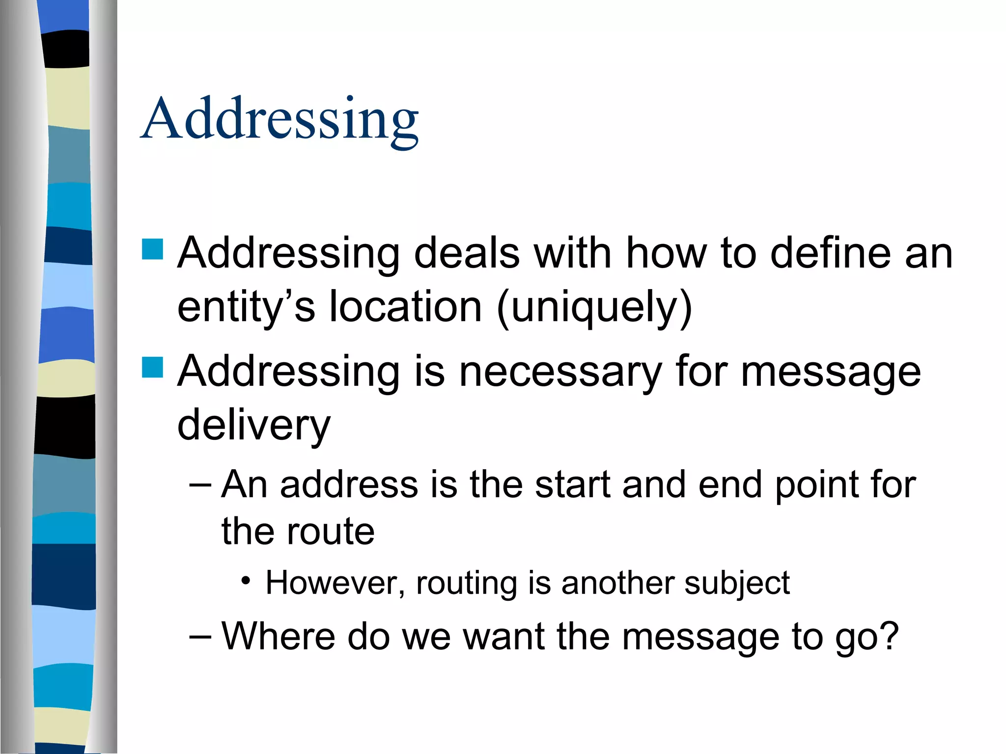 Addressing

 Addressing deals with how to define an
  entity’s location (uniquely)
 Addressing is necessary for message
  delivery
    – An address is the start and end point for
      the route
      • However, routing is another subject
    – Where do we want the message to go?
 