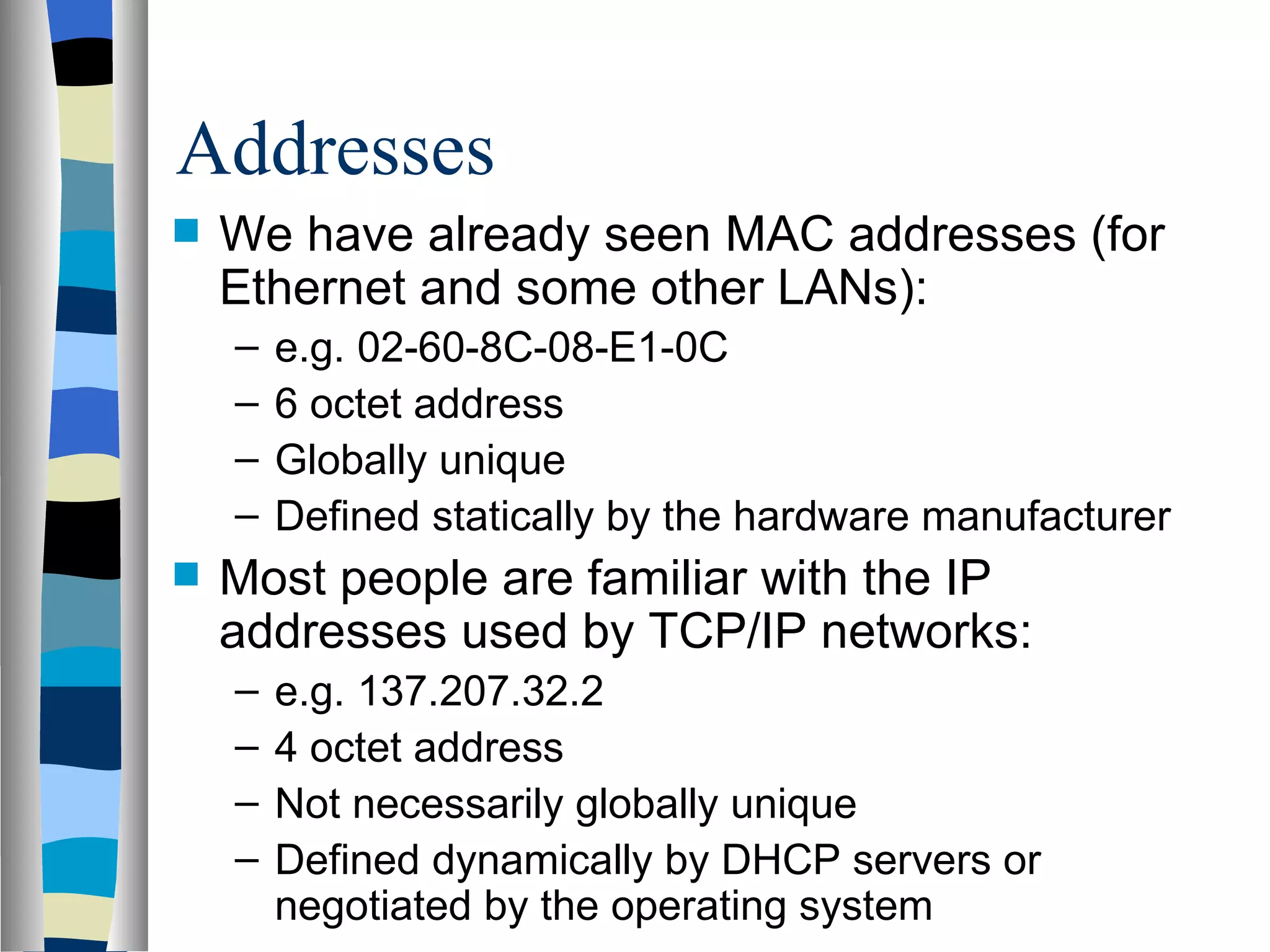 Addresses
   We have already seen MAC addresses (for
    Ethernet and some other LANs):
    –   e.g. 02-60-8C-08-E1-0C
    –   6 octet address
    –   Globally unique
    –   Defined statically by the hardware manufacturer
   Most people are familiar with the IP
    addresses used by TCP/IP networks:
    –   e.g. 137.207.32.2
    –   4 octet address
    –   Not necessarily globally unique
    –   Defined dynamically by DHCP servers or
        negotiated by the operating system
 