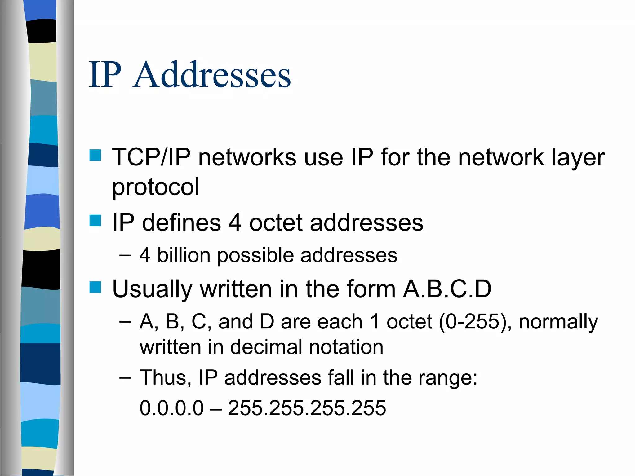 IP Addresses
   TCP/IP networks use IP for the network layer
    protocol
   IP defines 4 octet addresses
    – 4 billion possible addresses
   Usually written in the form A.B.C.D
    – A, B, C, and D are each 1 octet (0-255), normally
      written in decimal notation
    – Thus, IP addresses fall in the range:
      0.0.0.0 – 255.255.255.255
 