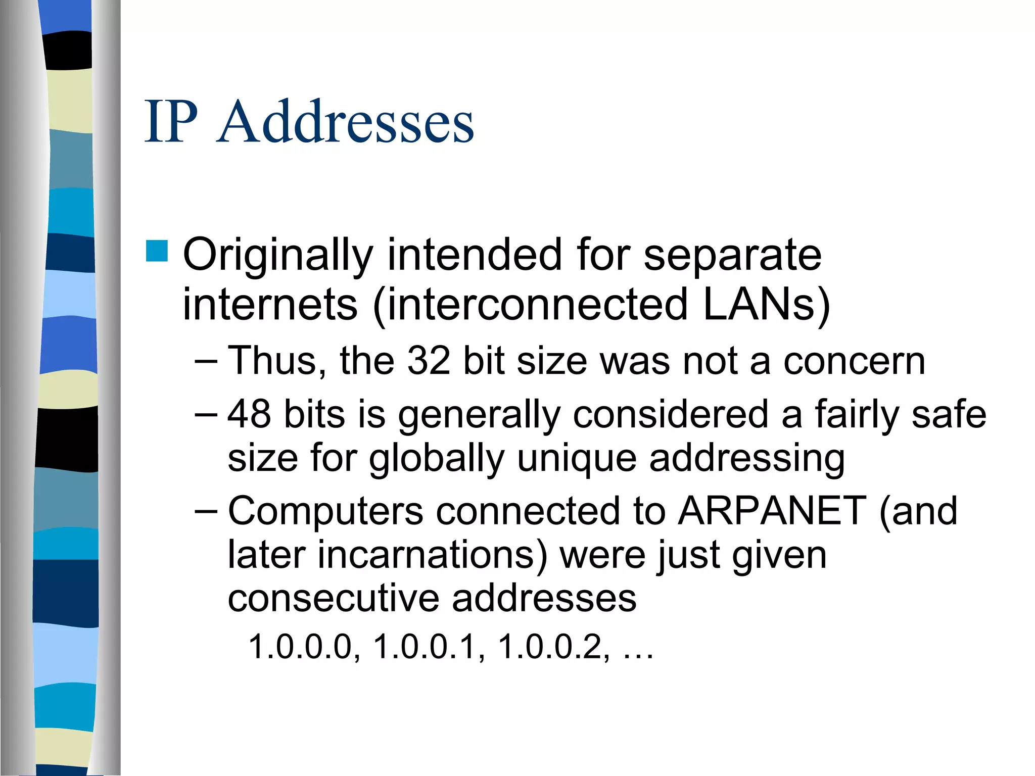 IP Addresses
   Originally intended for separate
    internets (interconnected LANs)
    – Thus, the 32 bit size was not a concern
    – 48 bits is generally considered a fairly safe
      size for globally unique addressing
    – Computers connected to ARPANET (and
      later incarnations) were just given
      consecutive addresses
       1.0.0.0, 1.0.0.1, 1.0.0.2, …
 