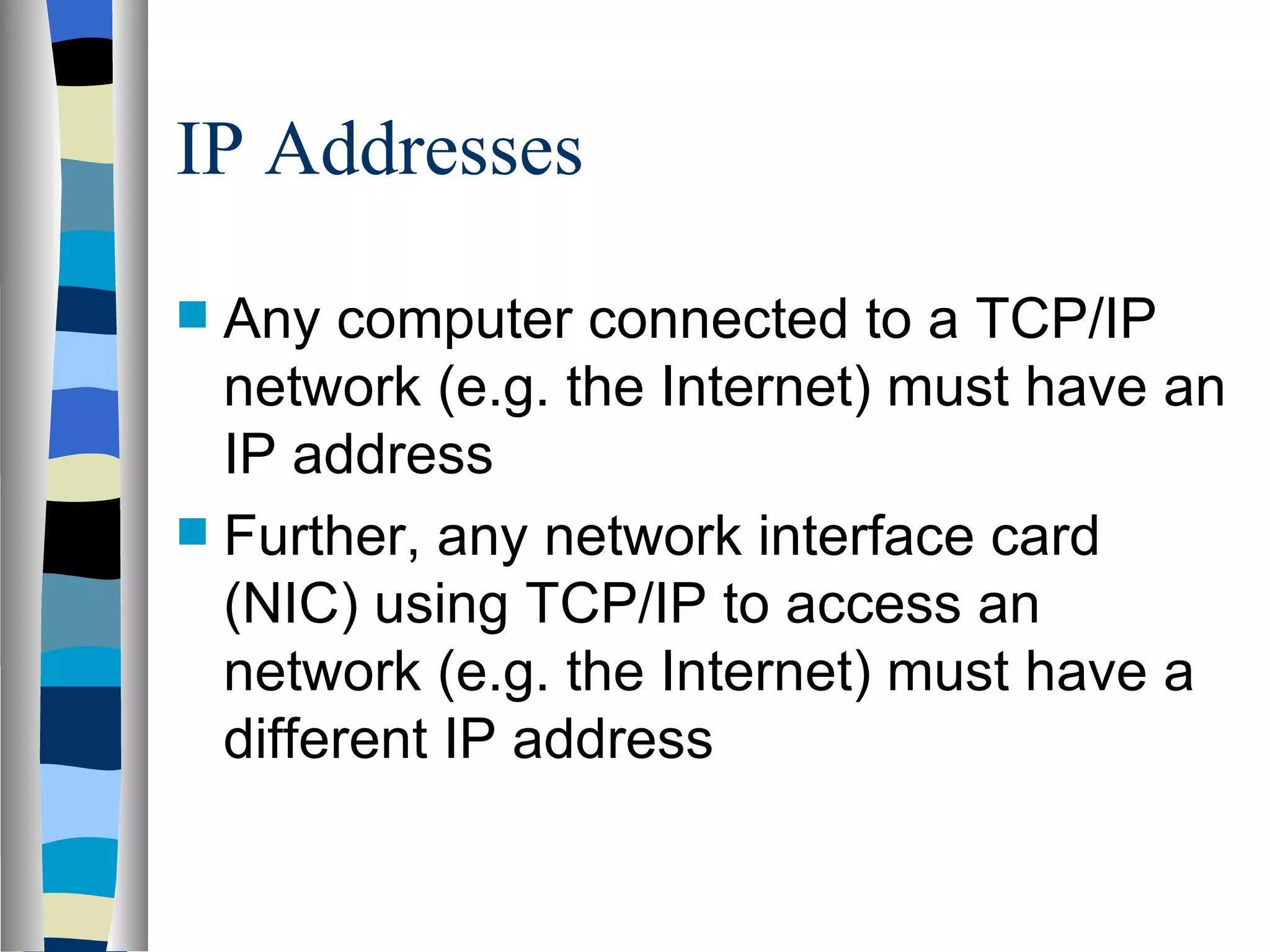 IP Addresses

 Any computer connected to a TCP/IP
  network (e.g. the Internet) must have an
  IP address
 Further, any network interface card
  (NIC) using TCP/IP to access an
  network (e.g. the Internet) must have a
  different IP address
 