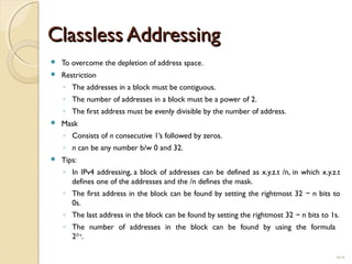 CCllaasssslleessss AAddddrreessssiinngg 
 To overcome the depletion of address space. 
 Restriction 
◦ The addresses in a block must be contiguous. 
◦ The number of addresses in a block must be a power of 2. 
◦ The first address must be evenly divisible by the number of address. 
 Mask 
◦ Consists of n consecutive 1’s followed by zeros. 
◦ n can be any number b/w 0 and 32. 
 Tips: 
◦ In IPv4 addressing, a block of addresses can be defined as x.y.z.t /n, in which x.y.z.t 
defines one of the addresses and the /n defines the mask. 
◦ The first address in the block can be found by setting the rightmost 32 − n bits to 
0s. 
◦ The last address in the block can be found by setting the rightmost 32 − n bits to 1s. 
◦ The number of addresses in the block can be found by using the formula 
232−n. 
19.14 
 