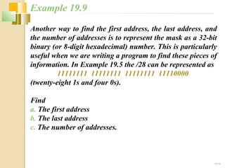 Example 19.9 
Another way to find the first address, the last address, and 
the number of addresses is to represent the mask as a 32-bit 
binary (or 8-digit hexadecimal) number. This is particularly 
useful when we are writing a program to find these pieces of 
information. In Example 19.5 the /28 can be represented as 
19.19 
11111111 11111111 11111111 11110000 
(twenty-eight 1s and four 0s). 
Find 
a. The first address 
b. The last address 
c. The number of addresses. 
 