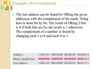 b. The last address can be found by ORing the given 
addresses with the complement of the mask. Oring 
here is done bit by bit. The result of ORing 2 bits 
is 0 if both bits are 0s; the result is 1 otherwise. 
The complement of a number is found by 
changing each 1 to 0 and each 0 to 1. 
19.21 
Example 19.9 (continued) 
 