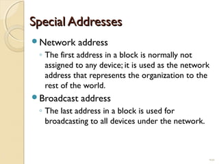 SSppeecciiaall AAddddrreesssseess 
Network address 
◦ The first address in a block is normally not 
assigned to any device; it is used as the network 
address that represents the organization to the 
rest of the world. 
Broadcast address 
◦ The last address in a block is used for 
broadcasting to all devices under the network. 
19.23 
 