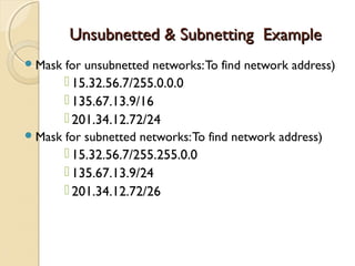 UUnnssuubbnneetttteedd && SSuubbnneettttiinngg EExxaammppllee 
Mask for unsubnetted networks: To find network address) 
 15.32.56.7/255.0.0.0 
 135.67.13.9/16 
 201.34.12.72/24 
Mask for subnetted networks: To find network address) 
 15.32.56.7/255.255.0.0 
 135.67.13.9/24 
 201.34.12.72/26 
 