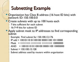 SSuubbnneettttiinngg EExxaammppllee 
Organization has Class B address (16 host ID bits) with 
network ID: 150.100.0.0 
Create subnets with up to 100 hosts each 
◦ 7 bits sufficient for each subnet 
◦ 16-7=9 bits for subnet ID 
Apply subnet mask to IP addresses to find corresponding 
subnet 
◦ Example: Find subnet for 150.100.12.176 
◦ IP add = 10010110 01100100 00001100 10110000 
◦ Mask = 11111111 11111111 11111111 10000000 
◦ AND = 10010110 01100100 00001100 10000000 
◦ Subnet = 150.100.12.128 
◦ Subnet address used by routers within organization 
 