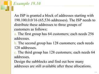 An ISP is granted a block of addresses starting with 
190.100.0.0/16 (65,536 addresses). The ISP needs to 
distribute these addresses to three groups of 
customers as follows: 
a. The first group has 64 customers; each needs 256 
addresses. 
b. The second group has 128 customers; each needs 
128 addresses. 
c. The third group has 128 customers; each needs 64 
addresses. 
Design the subblocks and find out how many 
addresses are still available after these allocations. 
19.32 
Example 19.10 
 