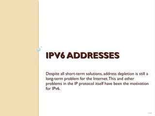 IIPPVV66 AADDDDRREESSSSEESS 
Despite all short-term solutions, address depletion is still a 
long-term problem for the Internet. This and other 
problems in the IP protocol itself have been the motivation 
for IPv6. 
19.42 
 