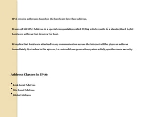 IPv6 creates addresses based on the hardware interface address. 
It uses 48 bit MAC Address in a special encapsulation called EUI64 which results in a standardised 64 bit 
hardware address that denotes the host. 
It implies that hardware attached to any communication across the internet will be given an address 
immediately it attaches to the system, i.e. auto address generation system which provides more security. 
Address Classes in IPv6: 
 Link Local Address 
 Site Local Address 
 Global Address 
 