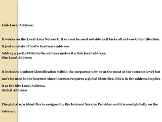 Link Local Address: 
It works on the Local Area Network. It cannot be used outside as it lacks all network identification. 
It just consists of host’s hardware address. 
Adding a prefix FE80 to the address makes it a link local address. 
Site Local Address: 
It includes a subnet identification within the corporate n/w or at the most at the intranet level but 
can’t be used in the internet since internet requires a global identifier. FEC0 in the address implies 
it as the Site Local Address. 
Global Address: 
The global n/w identifier is assigned by the Internet Service Provider and it is used globally on the 
internet. 
 