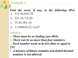19.6 
Example 3 
Find the error, if any, in the following IPv4 
addresses. 
Solution 
a. There must be no leading zero (045). 
b. There can be no more than four numbers. 
c. Each number needs to be less than or equal to 
255. 
d. A mixture of binary notation and dotted-decimal 
notation is not allowed. 
 