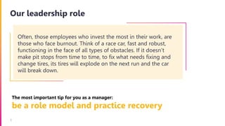 3
Our leadership role
The most important tip for you as a manager:
be a role model and practice recovery
Often, those employees who invest the most in their work, are
those who face burnout. Think of a race car, fast and robust,
functioning in the face of all types of obstacles. If it doesn’t
make pit stops from time to time, to fix what needs fixing and
change tires, its tires will explode on the next run and the car
will break down.
 