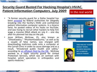Security Guard Busted For Hacking Hospital's HVAC,
Patient Information Computers, July 2009 In the real world

 •   "A former security guard for a Dallas hospital has
     been arrested by federal authorities for allegedly
     breaking into the facility's HVAC and confidential
     patient information computer systems. In a bizarre
     twist, he posted videos of his hacks on YouTube,
     and was trying to recruit other hackers to help him
     wage a massive DDoS attack on July 4 -- one day
     after his planned last day on the job.
 •   Jesse William McGraw, 25, also known as
     "GhostExodus," "PhantomExodizzmo," as well as by
     a couple of false names, was charged with
     downloading malicious code onto a computer at
     the Carrell Clinic in order to cause damage and as a
     result, "threatened public health and safety,"
     according to an affidavit filed by the FBI . McGraw
     worked as a night security guard for United
     Protection Services, which was on contract with
     hospital, which specializes in orthopedics and
     sports medicine."
 