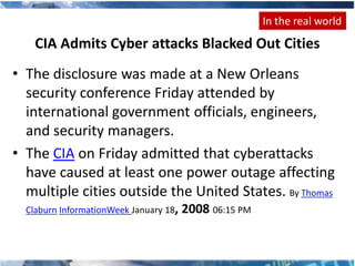In the real world
    CIA Admits Cyber attacks Blacked Out Cities
• The disclosure was made at a New Orleans
  security conference Friday attended by
  international government officials, engineers,
  and security managers.
• The CIA on Friday admitted that cyberattacks
  have caused at least one power outage affecting
  multiple cities outside the United States. By Thomas
  Claburn InformationWeek January 18,   2008 06:15 PM
 
