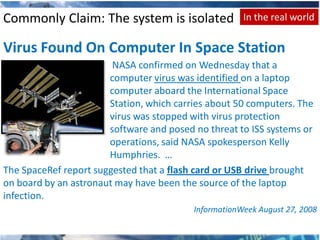 Commonly Claim: The system is isolated                In the real world

Virus Found On Computer In Space Station
                        NASA confirmed on Wednesday that a
                       computer virus was identified on a laptop
                       computer aboard the International Space
                       Station, which carries about 50 computers. The
                       virus was stopped with virus protection
                       software and posed no threat to ISS systems or
                       operations, said NASA spokesperson Kelly
                       Humphries. …
The SpaceRef report suggested that a flash card or USB drive brought
on board by an astronaut may have been the source of the laptop
infection.
                                          InformationWeek August 27, 2008
 