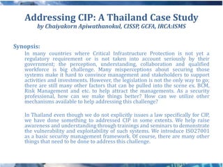 Addressing CIP: A Thailand Case Study
        by Chaiyakorn Apiwathanokul, CISSP, GCFA, IRCA:ISMS


Synopsis:
   In many countries where Critical Infrastructure Protection is not yet a
   regulatory requirement or is not taken into account seriously by their
   government; the perception, understanding, collaboration and qualified
   workforce is big challenge. Many misperceptions about securing those
   systems make it hard to convince management and stakeholders to support
   activities and investments. However, the legislation is not the only way to go;
   there are still many other factors that can be pulled into the scene ex. BCM,
   Risk Management and etc. to help attract the managements. As a security
   professional, how can we make things better? How can we utilize other
   mechanisms available to help addressing this challenge?

   In Thailand even though we do not explicitly issues a law specifically for CIP,
   we have done something to addressed CIP in some extents. We help raise
   awareness and understanding through trainings and seminars to demonstrate
   the vulnerability and exploitability of such systems. We introduce ISO27001
   as a basic security management framework. Of course, there are many other
   things that need to be done to address this challenge.
 