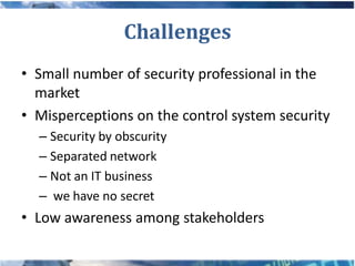 Challenges
• Small number of security professional in the
  market
• Misperceptions on the control system security
  – Security by obscurity
  – Separated network
  – Not an IT business
  – we have no secret
• Low awareness among stakeholders
 