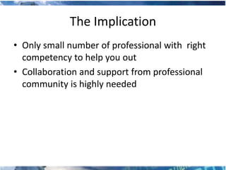 The Implication
• Only small number of professional with right
  competency to help you out
• Collaboration and support from professional
  community is highly needed
 