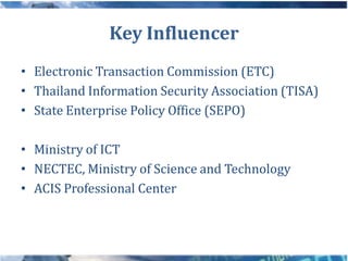 Key Influencer
• Electronic Transaction Commission (ETC)
• Thailand Information Security Association (TISA)
• State Enterprise Policy Office (SEPO)

• Ministry of ICT
• NECTEC, Ministry of Science and Technology
• ACIS Professional Center
 