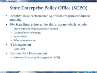 State Enterprise Policy Office (SEPO)
• Incentive-base Performance Appraisal Program conducted
  annually
• 50+ State Enterprises under this program which include:
   –   Electricity Generation and distribution
   –   Gas pipeline and energy
   –   Water work
   –   Telecommunication
• IT Management
   – ISO27001
• Business Risk Management
   – Business Continuity Management (BCM)
 