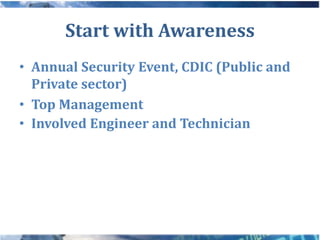 Start with Awareness
• Annual Security Event, CDIC (Public and
  Private sector)
• Top Management
• Involved Engineer and Technician
 