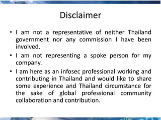 Disclaimer
• I am not a representative of neither Thailand
  government nor any commission I have been
  involved.
• I am not representing a spoke person for my
  company.
• I am here as an infosec professional working and
  contributing in Thailand and would like to share
  some experience and Thailand circumstance for
  the sake of global professional community
  collaboration and contribution.
 
