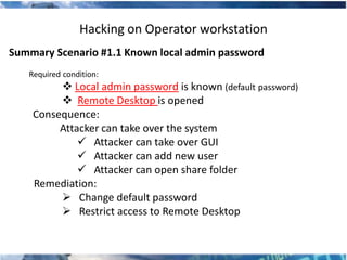 Hacking on Operator workstation
Summary Scenario #1.1 Known local admin password
   Required condition:
          Local admin password is known (default password)
          Remote Desktop is opened
    Consequence:
         Attacker can take over the system
              Attacker can take over GUI
              Attacker can add new user
              Attacker can open share folder
    Remediation:
          Change default password
          Restrict access to Remote Desktop
 