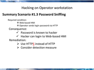 Hacking on Operator workstation
Summary Scenario #1.3 Password Sniffing
   Required condition:
             Web-based HMI
             Operator sends login password via HTTP
    Consequence:
          Password is known to hacker
          Hacker can login to Web-based HMI
    Remediation:
          Use HTTPS instead of HTTP
          Consider detection measure
 