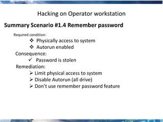 Hacking on Operator workstation
Summary Scenario #1.4 Remember password
   Required condition:
          Physically access to system
          Autorun enabled
    Consequence:
          Password is stolen
    Remediation:
          Limit physical access to system
          Disable Autorun (all drive)
          Don’t use remember password feature
 