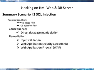Hacking on HMI Web & DB Server
Summary Scenario #2 SQL Injection
   Required condition:
             Web-based HMI
             SQL Injection flaw
    Consequence:
          Direct database manipulation
    Remediation:
          Input validation
          Web Application security assessment
          Web Application Firewall (WAF)
 