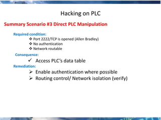 Hacking on PLC
Summary Scenario #3 Direct PLC Manipulation
   Required condition:
            Port 2222/TCP is opened (Allen Bradley)
            No authentication
            Network routable
    Consequence:
            Access PLC’s data table
   Remediation:
            Enable authentication where possible
            Routing control/ Network isolation (verify)
 