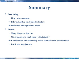 Summary
• Been doing
   – Help raise awareness
   – Informal gather up of industry leaders
   – Some laws and regulations issued
• Future
   – Many things are lined up
   – Government is to work closely with industry
   – Collaboration and community across countries shall be considered
   – It will be a long journey
 