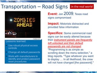 Transportation – Road Signs                            In the real world

                                   Event: Jan 2009, Texas road
                                   signs compromised

                                   Impact: Motorists distracted and
                                   provided false information

                                   Specifics: Some commercial road
                                   signs can be easily altered because
                                   their instrument panels are frequently
 Lessons learned:
                                   left unlocked and their default
  Use robust physical access      passwords are not changed.
   controls
                                   "Programming is as simple as
  Change all default passwords    scrolling down the menu selection," a
  Work with manufacturers to      blog reports. "Type whatever you want
   identify and protect password   to display … In all likelihood, the crew
   reset procedures                will not have changed [the password]."

                                                                      8
 