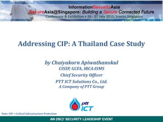 Addressing CIP: A Thailand Case Study

                                    by Chaiyakorn Apiwathanokul
                                              CISSP, GCFA, IRCA:ISMS
                                               Chief Security Officer
                                             PTT ICT Solutions Co., Ltd.
                                                 A Company of PTT Group




Note: CIP = Critical Infrastructure Protection
 