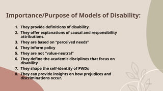 Importance/Purpose of Models of Disability:
1. They provide definitions of disability.
2. They offer explanations of causal and responsibility
attributions.
3. They are based on “perceived needs”
4. They inform policy
5. They are not “value-neutral”
6. They define the academic disciplines that focus on
disability
7. They shape the self-identity of PWDs
8. They can provide insights on how prejudices and
discriminations occur.
 