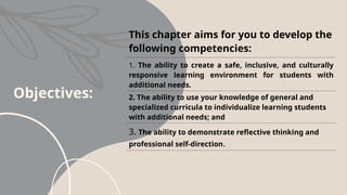 Objectives:
This chapter aims for you to develop the
following competencies:
1. The ability to create a safe, inclusive, and culturally
responsive learning environment for students with
additional needs.
2. The ability to use your knowledge of general and
specialized curricula to individualize learning students
with additional needs; and
3. The ability to demonstrate reflective thinking and
professional self-direction.
 