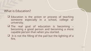  Education is the action or process of teaching
someone especially in a school, college or
university.
 The real goal of education is becoming –
becoming a good person and becoming a more
capable person than when you started.
 It is not the filling of the pail but the lighting of a
fire.
What is Education?
 