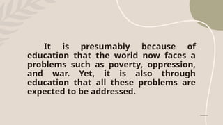 It is presumably because of
education that the world now faces a
problems such as poverty, oppression,
and war. Yet, it is also through
education that all these problems are
expected to be addressed.
 