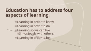 Education has to address four
aspects of learning:
oLearning in order to know.
oLearning in order to do.
oLearning so we can live
harmoniously with others.
oLearning in order to be.
 