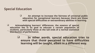 Special Education
 An attempt to increase the fairness of universal public
education for exceptional learners because there are those
with special difficulties or extraordinary abilities in learning.
 Acknowledging learners' differences, the essence of special
education lies in its goal to educate a certain population of
students, particularly those at the tail ends of a normal statistical
distribution of performance.
 In other words, special education tries to
ensure that those perceived to have difficulties
learning will be taught, albeit in a different way.
 