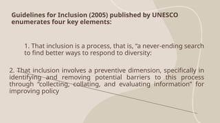 Guidelines for Inclusion (2005) published by UNESCO
enumerates four key elements:
1. That inclusion is a process, that is, “a never-ending search
to find better ways to respond to diversity:
2. That inclusion involves a preventive dimension, specifically in
identifying and removing potential barriers to this process
through “collecting, collating, and evaluating information” for
improving policy
 