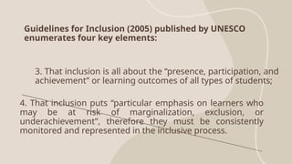 Guidelines for Inclusion (2005) published by UNESCO
enumerates four key elements:
3. That inclusion is all about the “presence, participation, and
achievement” or learning outcomes of all types of students;
4. That inclusion puts “particular emphasis on learners who
may be at risk of marginalization, exclusion, or
underachievement”, therefore they must be consistently
monitored and represented in the inclusive process.
 