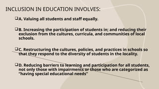 INCLUSION IN EDUCATION INVOLVES:
A. Valuing all students and staff equally.
B. Increasing the participation of students in; and reducing their
exclusion from the cultures, curricula, and communities of local
schools.
C. Restructuring the cultures, policies, and practices in schools so
that they respond to the diversity of students in the locality.
D. Reducing barriers to learning and participation for all students,
not only those with impairments or those who are categorized as
“having special educational needs”
 