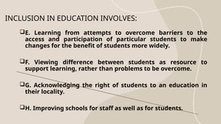 INCLUSION IN EDUCATION INVOLVES:
E. Learning from attempts to overcome barriers to the
access and participation of particular students to make
changes for the benefit of students more widely.
F. Viewing difference between students as resource to
support learning, rather than problems to be overcome.
G. Acknowledging the right of students to an education in
their locality.
H. Improving schools for staff as well as for students.
 