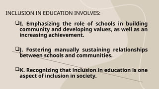 I. Emphasizing the role of schools in building
community and developing values, as well as an
increasing achievement.
J. Fostering manually sustaining relationships
between schools and communities.
K. Recognizing that inclusion in education is one
aspect of inclusion in society.
INCLUSION IN EDUCATION INVOLVES:
 