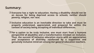 Summary:
 Everyone has a right to education. Having a disability should not be
an excuse for being deprived access to schools; neither should
poverty, religion, nor race.
 Inclusive education is an inevitable direction to take and must be
properly understood, appreciated, and prepared for within the
context of society being accepting of individual differences.
 For a nation to be truly inclusive, one must start from a humane
perspective of disability and a transformative mindset on inclusion.
Thus, the success of inclusive education starts with an appreciation
and acceptance of diversity, reinforced by a supportive and
genuinely inclusive mind-set among our general education teachers.
 