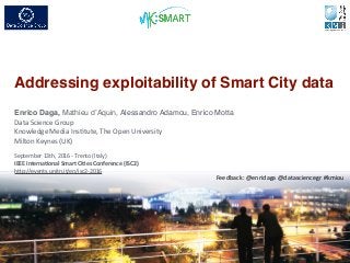 Addressing exploitability of Smart City data
1
Enrico Daga,	
  Mathieu d’Aquin,	
  Alessandro Adamou,	
  Enrico Motta	
  
Data	
  Science	
  Group	
  
Knowledge	
  Media	
  Ins8tute,	
  The	
  Open	
  University	
  
Milton	
  Keynes	
  (UK)	
  
Feedback:	
  @enridaga	
  @datasciencegr	
  #kmiou
September	
  13th,	
  2016	
  -­‐	
  Trento	
  (Italy)	
  
IEEE	
  Interna)onal	
  Smart	
  Ci)es	
  Conference	
  (ISC2)	
  
hNp://events.unitn.it/en/isc2-­‐2016	
  
 